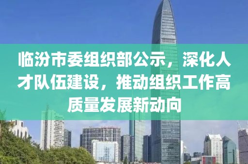 臨汾市委組織部公示，深化人才隊伍建設，推動組織工作高質量發展新動向