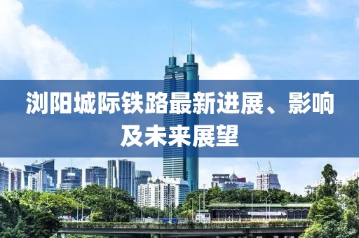 瀏陽城際鐵路最新進展、影響及未來展望