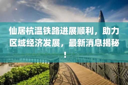 仙居杭溫鐵路進展順利，助力區域經濟發展，最新消息揭秘！