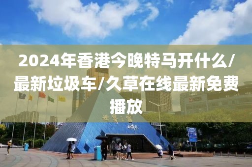 2024年香港今晚特馬開什么/最新垃圾車/久草在線最新免費播放