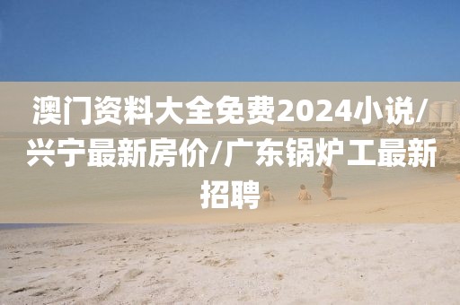 澳門資料大全免費2024小說/興寧最新房價/廣東鍋爐工最新招聘