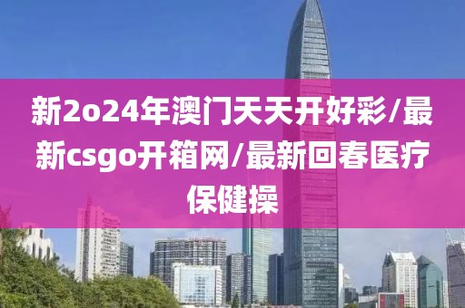 新2o24年澳門天天開好彩/最新csgo開箱網(wǎng)/最新回春醫(yī)療保健操