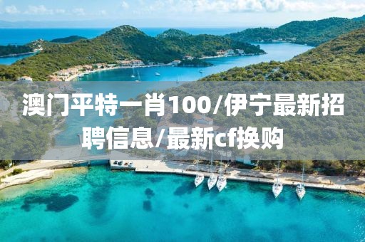 澳門平特一肖100/伊寧最新招聘信息/最新cf換購