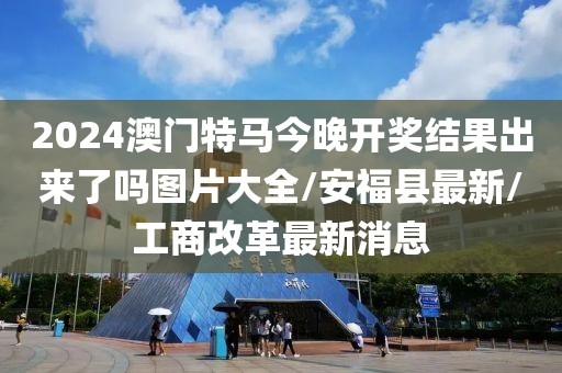 2024澳門特馬今晚開獎結果出來了嗎圖片大全/安?？h最新/工商改革最新消息