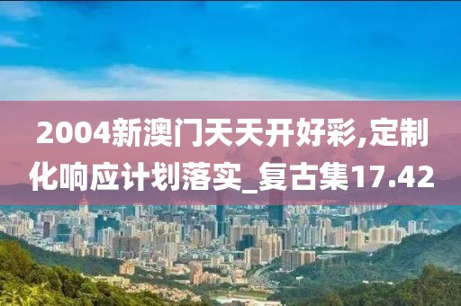 2004新澳門天天開好彩,定制化響應計劃落實_復古集17.42