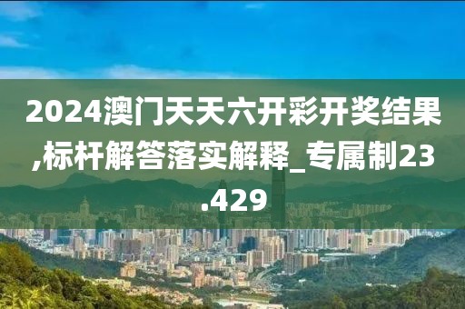 2024澳門天天六開彩開獎結果,標桿解答落實解釋_專屬制23.429