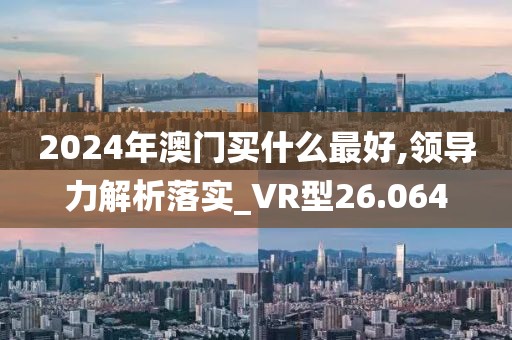 2024年澳門買什么最好,領導力解析落實_VR型26.064