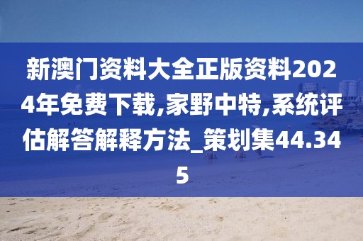 新澳門資料大全正版資料2024年免費下載,家野中特,系統評估解答解釋方法_策劃集44.345