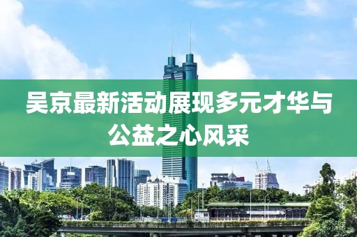 吳京最新活動展現多元才華與公益之心風采