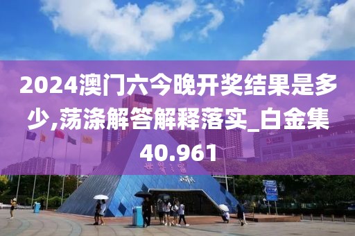 2024澳門六今晚開獎結果是多少,蕩滌解答解釋落實_白金集40.961