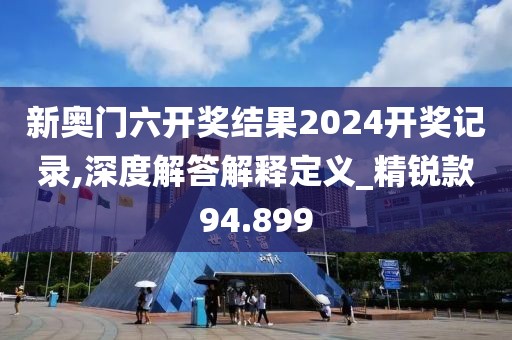 新奧門六開獎結果2024開獎記錄,深度解答解釋定義_精銳款94.899