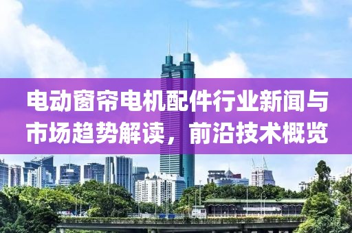 電動窗簾電機配件行業(yè)新聞與市場趨勢解讀，前沿技術概覽