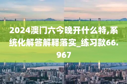 2024澳門六今晚開什么特,系統化解答解釋落實_練習款66.967