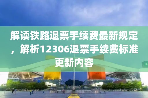 解讀鐵路退票手續費最新規定，解析12306退票手續費標準更新內容