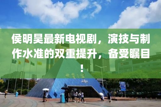 侯明昊最新電視劇，演技與制作水準的雙重提升，備受矚目！