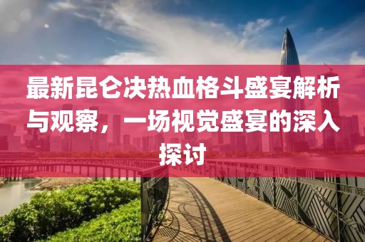 最新昆侖決熱血格斗盛宴解析與觀察，一場視覺盛宴的深入探討