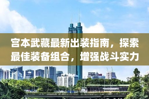 宮本武藏最新出裝指南，探索最佳裝備組合，增強戰斗實力