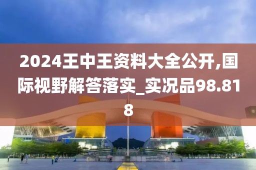 2024王中王資料大全公開,國際視野解答落實_實況品98.818