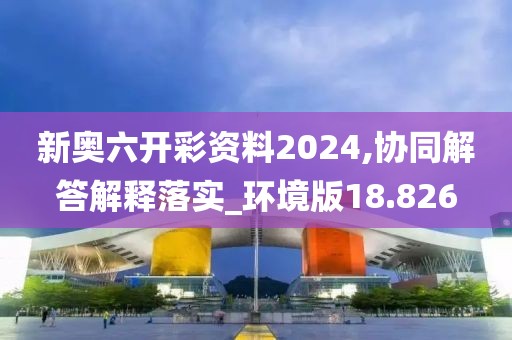 新奧六開彩資料2024,協(xié)同解答解釋落實_環(huán)境版18.826