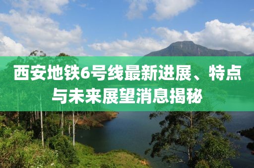 西安地鐵6號線最新進展、特點與未來展望消息揭秘