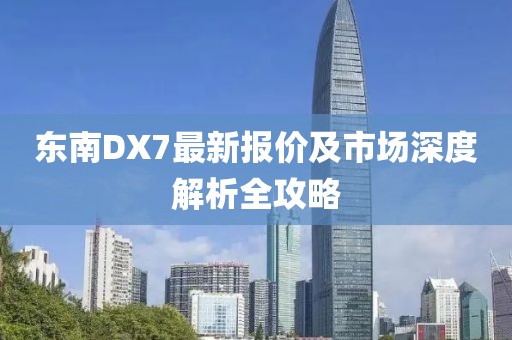 東南DX7最新報(bào)價(jià)及市場深度解析全攻略