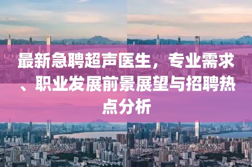 最新急聘超聲醫生，專業需求、職業發展前景展望與招聘熱點分析