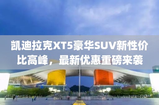 凱迪拉克XT5豪華SUV新性價比高峰，最新優惠重磅來襲