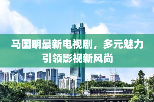 馬國(guó)明最新電視劇，多元魅力引領(lǐng)影視新風(fēng)尚