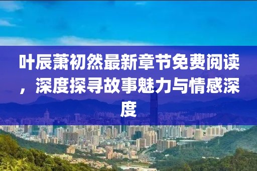 葉辰蕭初然最新章節免費閱讀，深度探尋故事魅力與情感深度