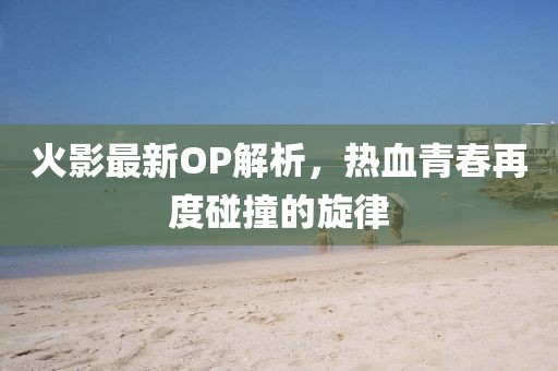 火影最新OP解析，熱血青春再度碰撞的旋律