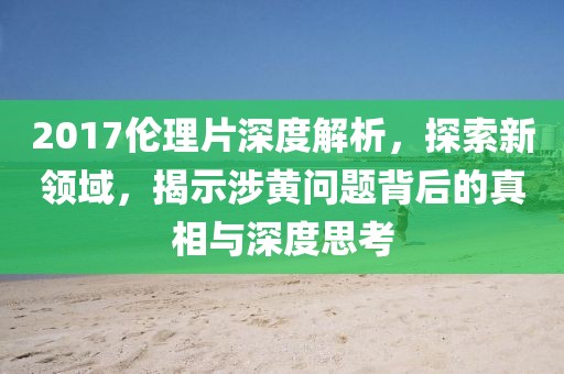 2017倫理片深度解析，探索新領(lǐng)域，揭示涉黃問題背后的真相與深度思考