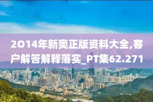 2O14年新奧正版資料大全,客戶解答解釋落實(shí)_PT集62.271