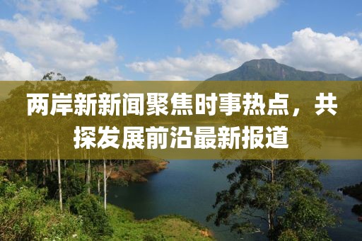 兩岸新新聞聚焦時事熱點，共探發展前沿最新報道