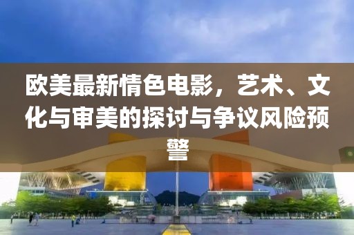 歐美最新情色電影，藝術(shù)、文化與審美的探討與爭議風(fēng)險(xiǎn)預(yù)警