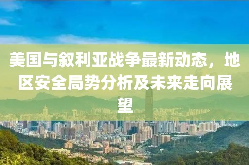 美國與敘利亞戰爭最新動態，地區安全局勢分析及未來走向展望