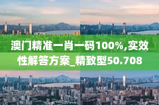 澳門精準一肖一碼100%,實效性解答方案_精致型50.708