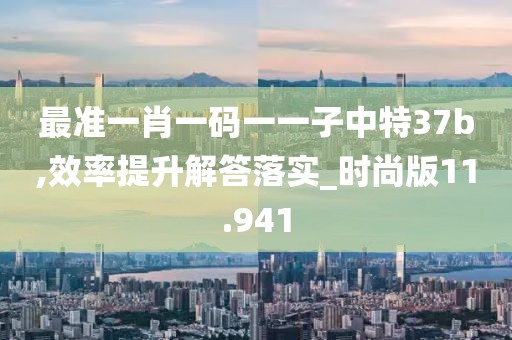 最準(zhǔn)一肖一碼一一子中特37b,效率提升解答落實_時尚版11.941