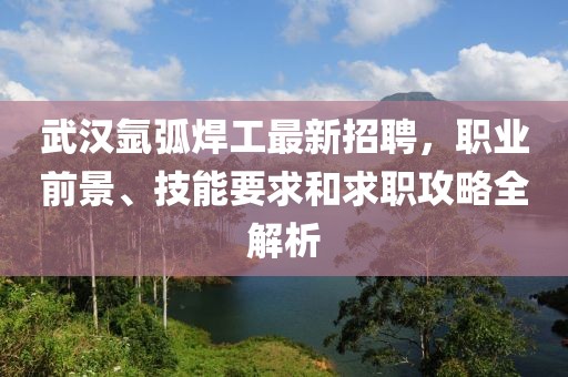 武漢氬弧焊工最新招聘，職業前景、技能要求和求職攻略全解析