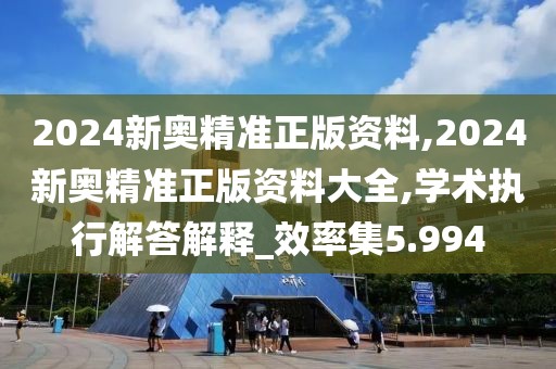 2024新奧精準正版資料,2024新奧精準正版資料大全,學術執行解答解釋_效率集5.994