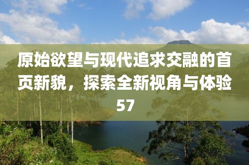 原始欲望與現(xiàn)代追求交融的首頁新貌，探索全新視角與體驗(yàn)57