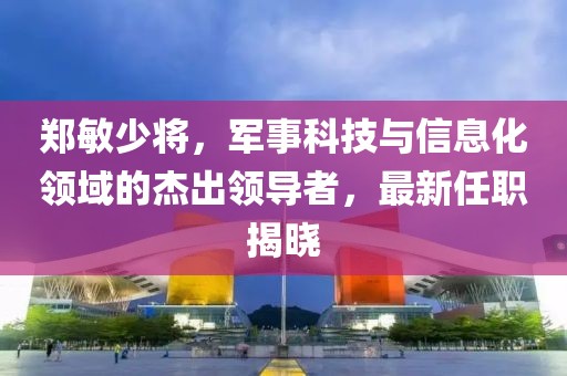 鄭敏少將，軍事科技與信息化領域的杰出領導者，最新任職揭曉